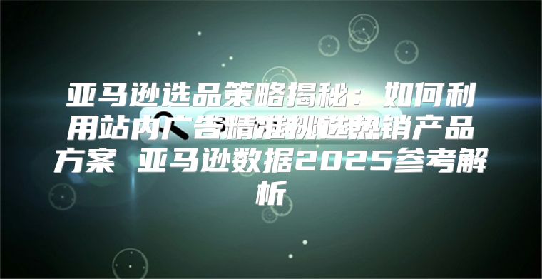 亚马逊选品策略揭秘：如何利用站内广告精准挑选热销产品方案 亚马逊数据2025参考解析