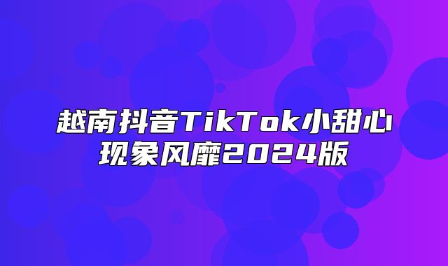越南抖音TikTok小甜心现象风靡2025版