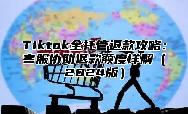 Tiktok全托管退款攻略：客服协助退款额度详解2025版