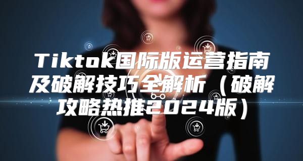 Tiktok国际版运营指南及破解技巧全解析破解攻略热推2025版
