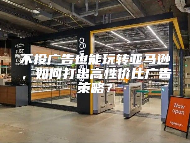 不投广告也能玩转亚马逊，如何打出高性价比广告策略？