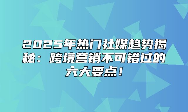 2025年热门社媒趋势揭秘：跨境营销不可错过的六大要点！