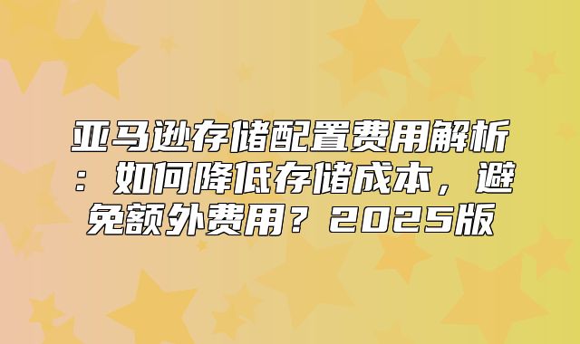 亚马逊存储配置费用解析：如何降低存储成本，避免额外费用？2025版
