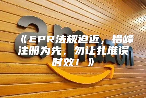 EPR法规迫近，错峰注册为先，勿让扎堆误时效！