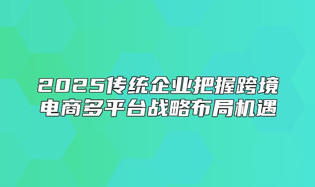 2025传统企业把握跨境电商多平台战略布局机遇