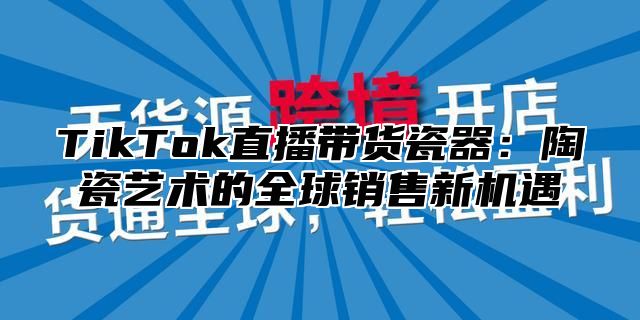 TikTok直播带货瓷器：陶瓷艺术的全球销售新机遇