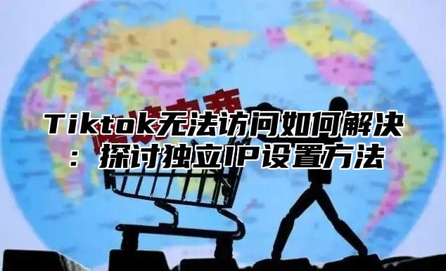 Tiktok无法访问如何解决：探讨独立IP设置方法