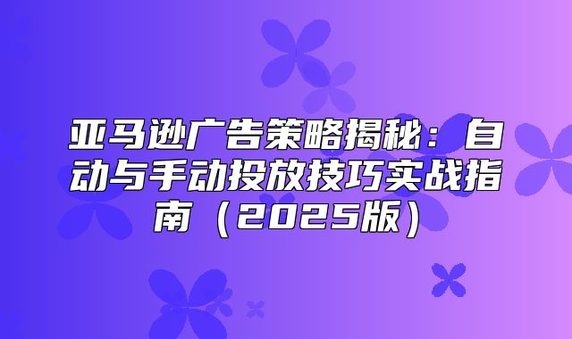 亚马逊广告策略揭秘：自动与手动投放技巧实战指南2025版