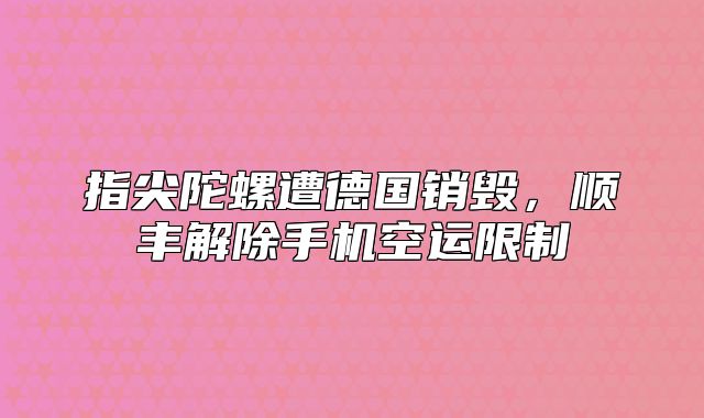 指尖陀螺遭德国销毁，顺丰解除手机空运限制