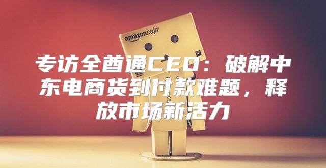 专访全酋通CEO：破解中东电商货到付款难题，释放市场新活力