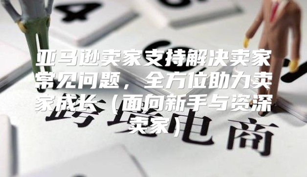亚马逊卖家支持解决卖家常见问题，全方位助力卖家成长面向新手与资深卖家