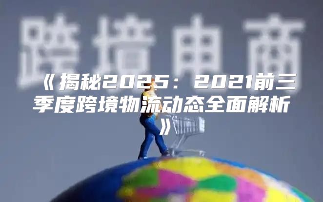 揭秘20252021前三季度跨境物流动态全面解析