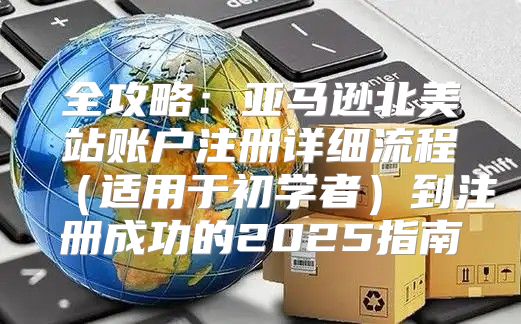 全攻略：亚马逊北美站账户注册详细流程适用于初学者到注册成功的2025指南