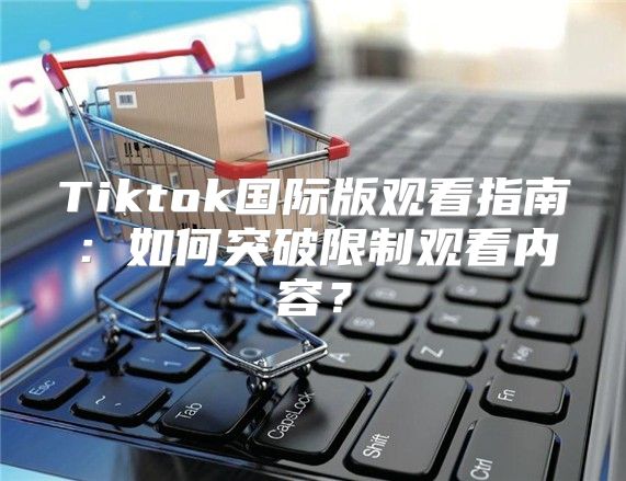 Tiktok国际版观看指南：如何突破限制观看内容？