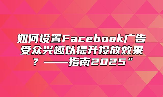 如何设置Facebook广告受众兴趣以提升投放效果？——指南2025”