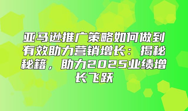 亚马逊推广策略如何做到有效助力营销增长：揭秘秘籍，助力2025业绩增长飞跃