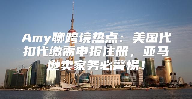 Amy聊跨境热点：美国代扣代缴需申报注册，亚马逊卖家务必警惕！