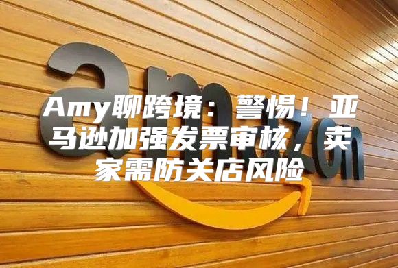 Amy聊跨境：警惕！亚马逊加强发票审核，卖家需防关店风险