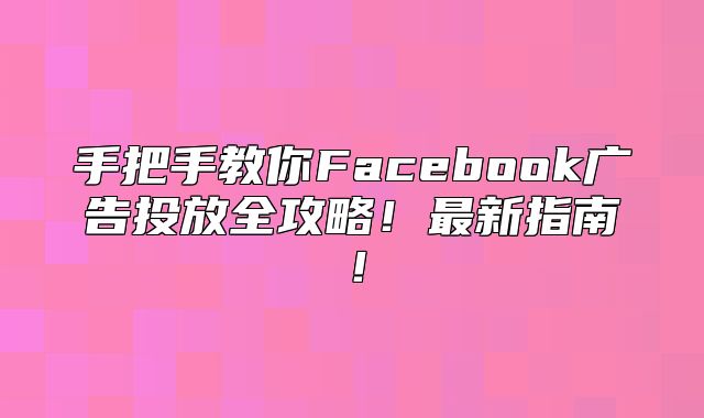 手把手教你Facebook广告投放全攻略！最新指南！