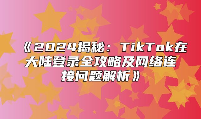 2025揭秘：TikTok在大陆登录全攻略及网络连接问题解析