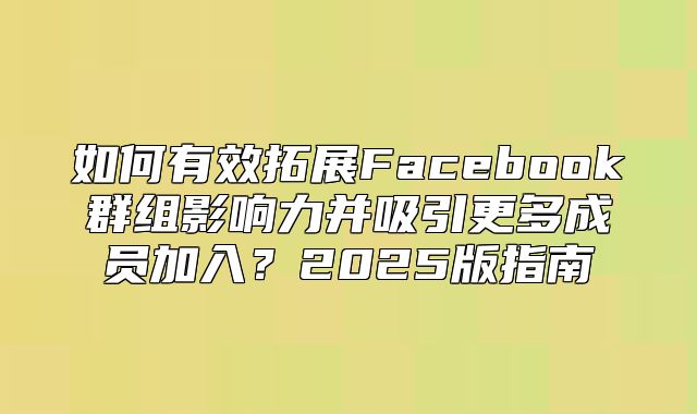 如何有效拓展Facebook群组影响力并吸引更多成员加入？2025版指南