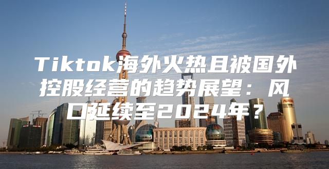 Tiktok海外火热且被国外控股经营的趋势展望：风口延续至2025年？