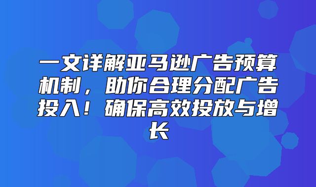 一文详解亚马逊广告预算机制，助你合理分配广告投入！确保高效投放与增长