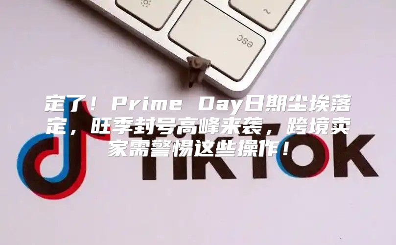 定了！Prime Day日期尘埃落定，旺季封号高峰来袭，跨境卖家需警惕这些操作！