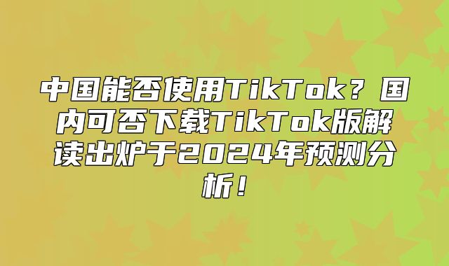 中国能否使用TikTok？国内可否下载TikTok版解读出炉于2025年预测分析！
