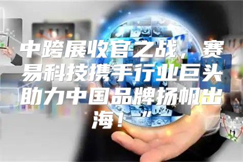 中跨展收官之战，赛易科技携手行业巨头助力中国品牌扬帆出海！”