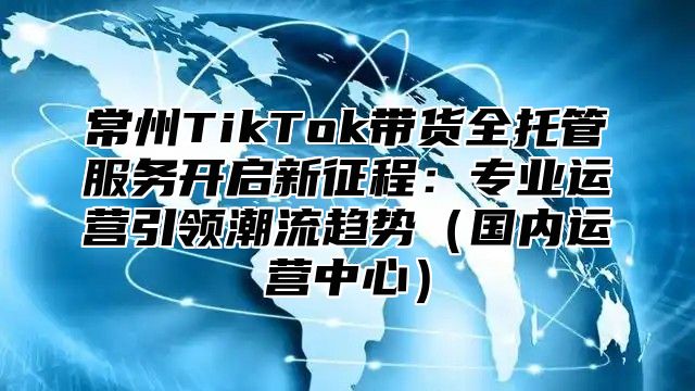常州TikTok带货全托管服务开启新征程：专业运营引领潮流趋势国内运营中心