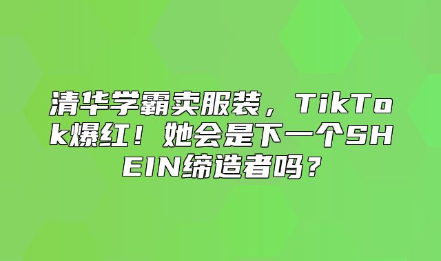 清华学霸卖服装，TikTok爆红！她会是下一个SHEIN缔造者吗？