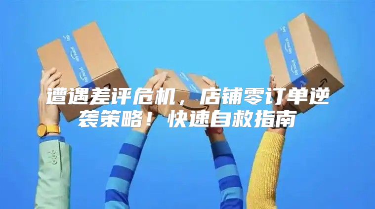 遭遇差评危机，店铺零订单逆袭策略！快速自救指南