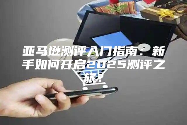 亚马逊测评入门指南：新手如何开启2025测评之旅？