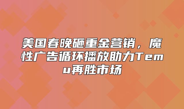 美国春晚砸重金营销，魔性广告循环播放助力Temu再胜市场