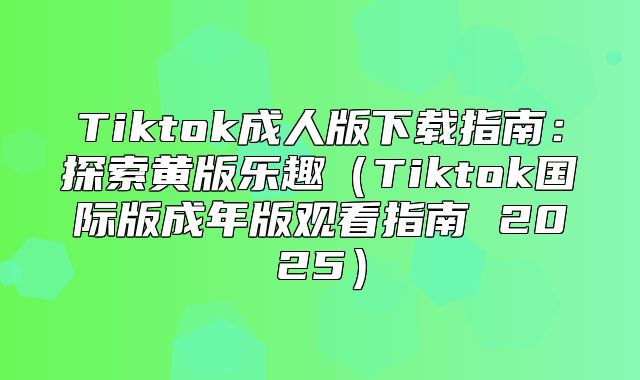 Tiktok成人版下载指南：探索黄版乐趣Tiktok国际版成年版观看指南 2025