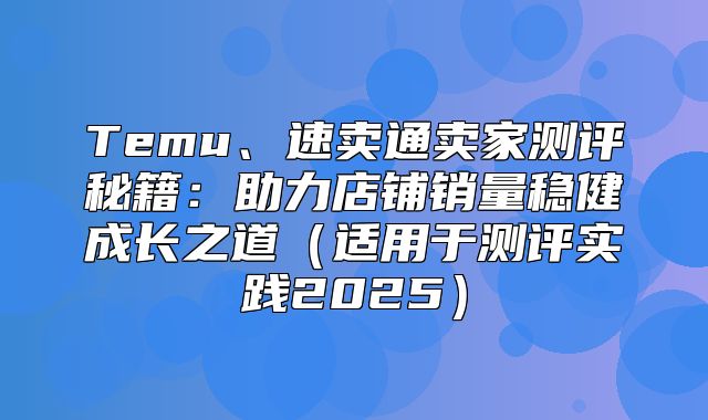 Temu、速卖通卖家测评秘籍：助力店铺销量稳健成长之道适用于测评实践2025
