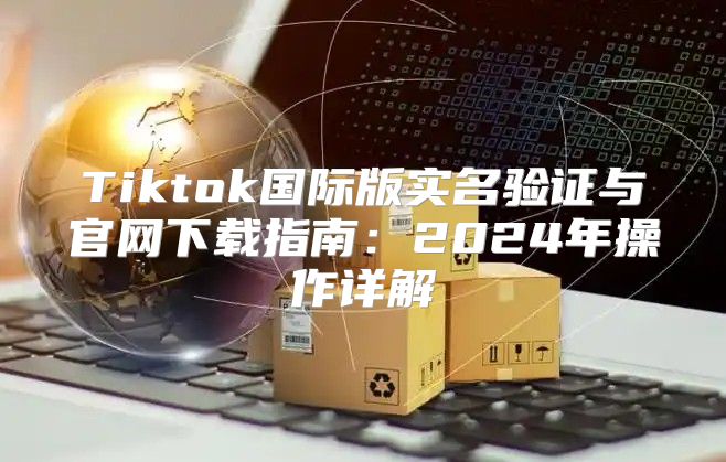 Tiktok国际版实名验证与官网下载指南：2025年操作详解