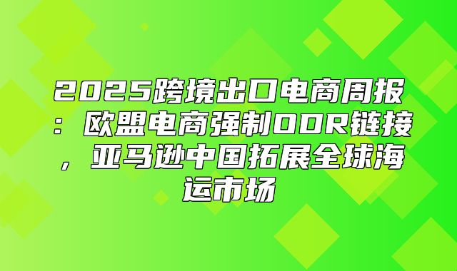 2025跨境出口电商周报：欧盟电商强制ODR链接，亚马逊中国拓展全球海运市场