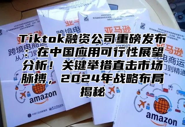 Tiktok融资公司重磅发布：在中国应用可行性展望分析！关键举措直击市场脉搏，2025年战略布局揭秘