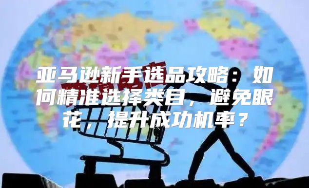 亚马逊新手选品攻略：如何精准选择类目，避免眼花，提升成功机率？
