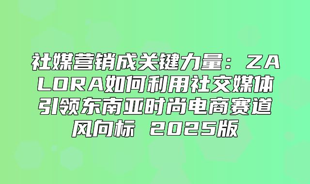 社媒营销成关键力量：ZALORA如何利用社交媒体引领东南亚时尚电商赛道风向标 2025版