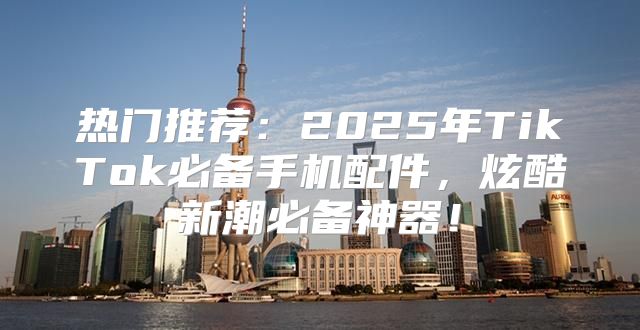热门推荐：2025年TikTok必备手机配件，炫酷新潮必备神器！