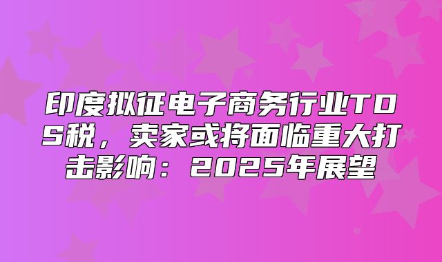 印度拟征电子商务行业TDS税，卖家或将面临重大打击影响：2025年展望