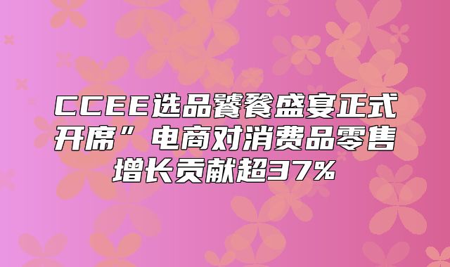 CCEE选品饕餮盛宴正式开席”电商对消费品零售增长贡献超37%