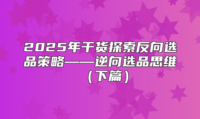 2025年干货探索反向选品策略——逆向选品思维下篇