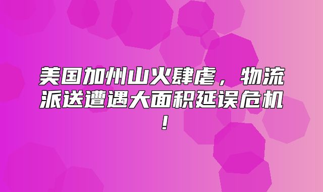 美国加州山火肆虐，物流派送遭遇大面积延误危机！