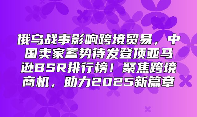 俄乌战事影响跨境贸易，中国卖家蓄势待发登顶亚马逊BSR排行榜！聚焦跨境商机，助力2025新篇章