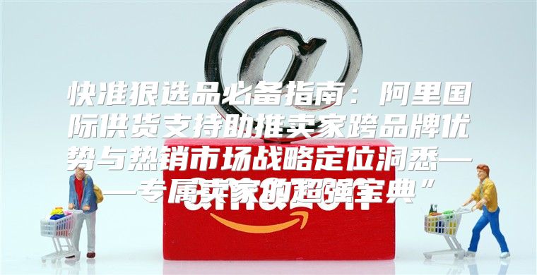 快准狠选品必备指南：阿里国际供货支持助推卖家跨品牌优势与热销市场战略定位洞悉——专属卖家的超强宝典”