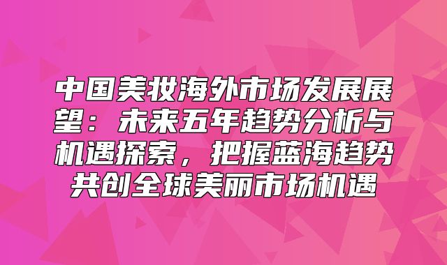 中国美妆海外市场发展展望：未来五年趋势分析与机遇探索，把握蓝海趋势共创全球美丽市场机遇